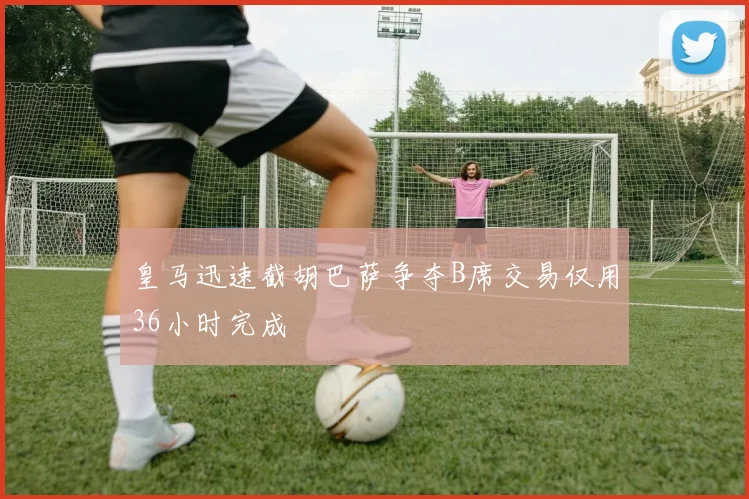 皇马迅速截胡巴萨争夺B席交易仅用36小时完成