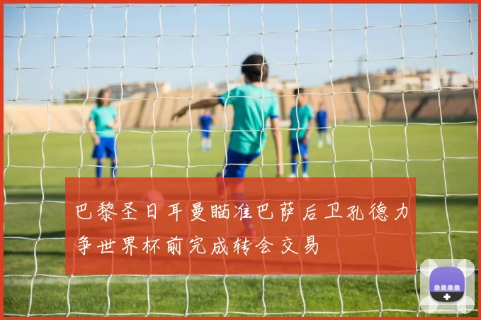 巴黎圣日耳曼瞄准巴萨后卫孔德力争世界杯前完成转会交易