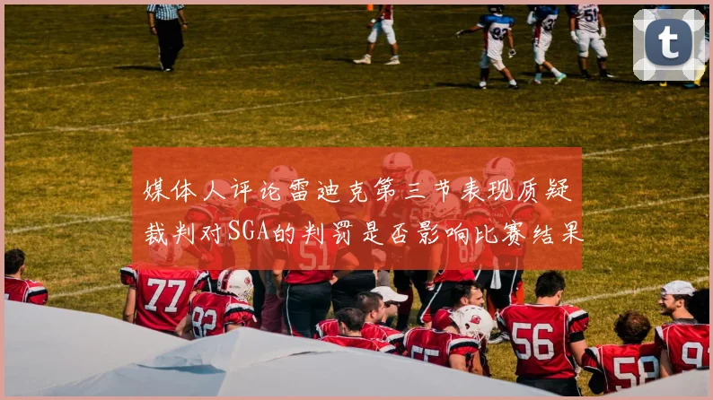 媒体人评论雷迪克第三节表现质疑裁判对SGA的判罚是否影响比赛结果