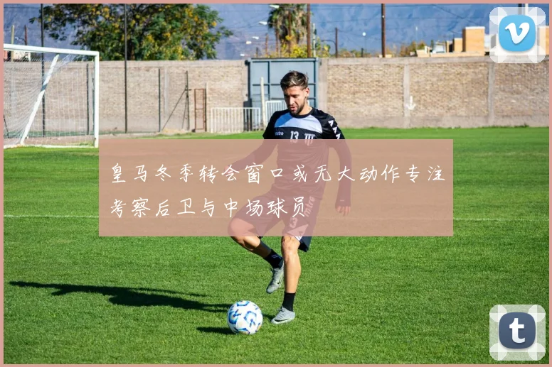 皇马冬季转会窗口或无大动作专注考察后卫与中场球员