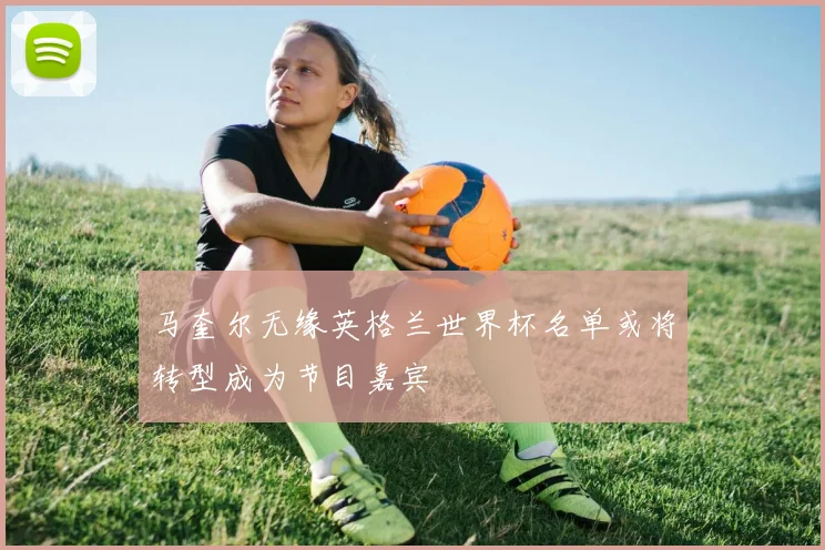 马奎尔无缘英格兰世界杯名单或将转型成为节目嘉宾