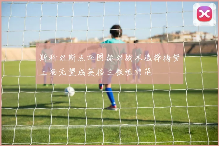 斯科尔斯点评图赫尔战术选择梅努上场无望成英格兰教练典范