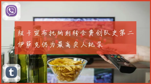 纽卡宣布托纳利转会费创队史第二伊萨克仍为最高卖人纪录