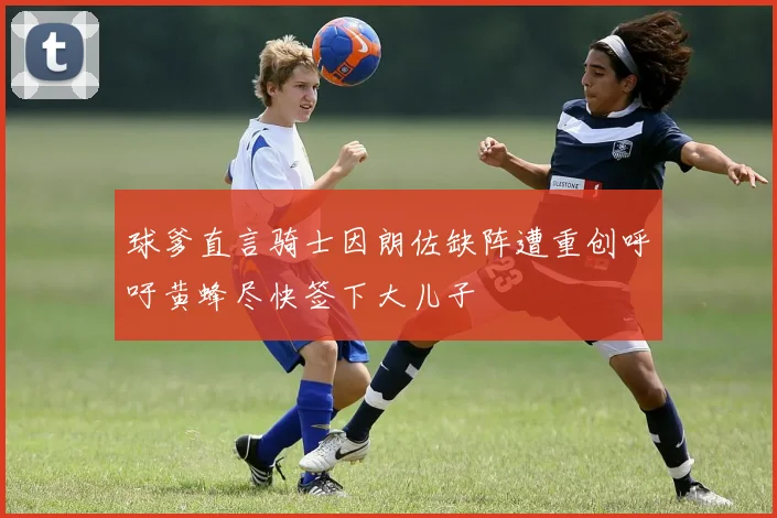 球爹直言骑士因朗佐缺阵遭重创呼吁黄蜂尽快签下大儿子