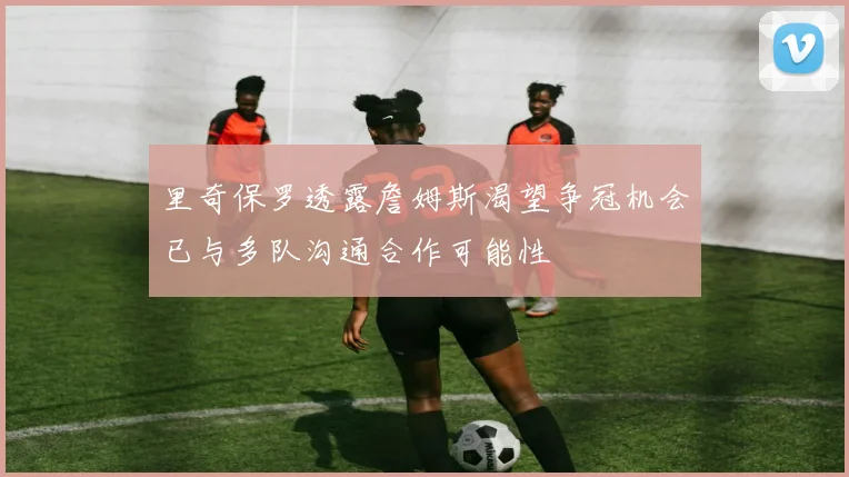 里奇保罗透露詹姆斯渴望争冠机会已与多队沟通合作可能性