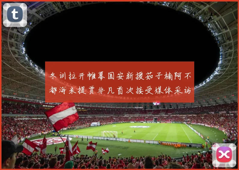 冬训拉开帷幕国安新援茹子楠阿不都海米提贾非凡首次接受媒体采访分享心声
