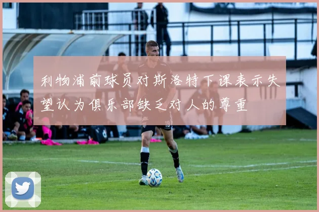 利物浦前球员对斯洛特下课表示失望认为俱乐部缺乏对人的尊重
