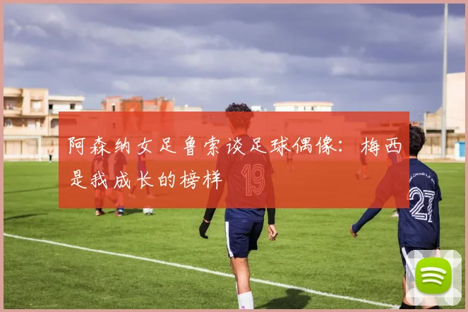 阿森纳女足鲁索谈足球偶像：梅西是我成长的榜样