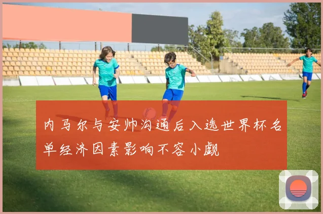 内马尔与安帅沟通后入选世界杯名单经济因素影响不容小觑