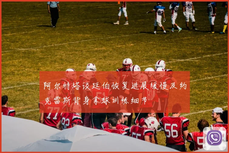 阿尔特塔谈廷伯恢复进展缓慢及约克雷斯背身拿球训练细节