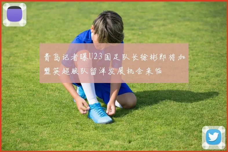 青岛记者曝U23国足队长徐彬即将加盟英超狼队留洋发展机会来临