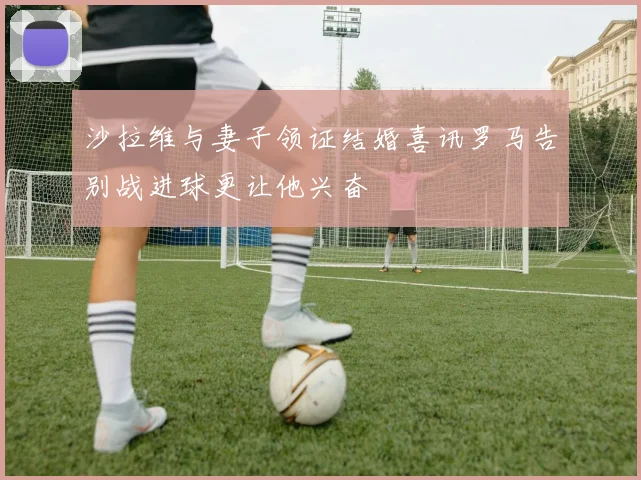 沙拉维与妻子领证结婚喜讯罗马告别战进球更让他兴奋