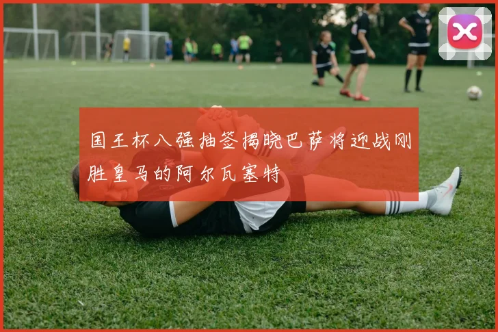 国王杯八强抽签揭晓巴萨将迎战刚胜皇马的阿尔瓦塞特