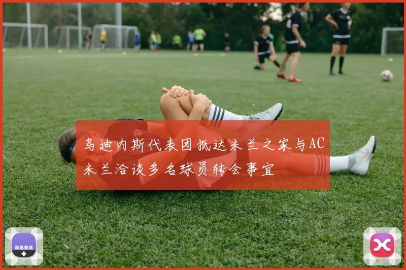 乌迪内斯代表团抵达米兰之家与AC米兰洽谈多名球员转会事宜